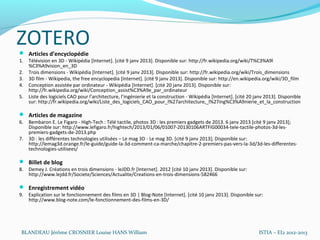 ZOTERO
 Articles d’encyclopédie
1. Télévision en 3D - Wikipédia [Internet]. [cité 9 janv 2013]. Disponible sur: http://fr.wikipedia.org/wiki/T%C3%A9l
   %C3%A9vision_en_3D
2. Trois dimensions - Wikipédia [Internet]. [cité 9 janv 2013]. Disponible sur: http://fr.wikipedia.org/wiki/Trois_dimensions
3. 3D film - Wikipedia, the free encyclopedia [Internet]. [cité 9 janv 2013]. Disponible sur: http://en.wikipedia.org/wiki/3D_film
4. Conception assistée par ordinateur - Wikipédia [Internet]. [cité 20 janv 2013]. Disponible sur:
   http://fr.wikipedia.org/wiki/Conception_assist%C3%A9e_par_ordinateur
5. Liste des logiciels CAO pour l’architecture, l’ingénierie et la construction - Wikipédia [Internet]. [cité 20 janv 2013]. Disponible
   sur: http://fr.wikipedia.org/wiki/Liste_des_logiciels_CAO_pour_l%27architecture,_l%27ing%C3%A9nierie_et_la_construction

 Articles de magazine
6. Bembaron E. Le Figaro - High-Tech : Télé tactile, photos 3D  : les premiers gadgets de 2013. 6 janv 2013 [cité 9 janv 2013];
   Disponible sur: http://www.lefigaro.fr/hightech/2013/01/06/01007-20130106ARTFIG00034-tele-tactile-photos-3d-les-
   premiers-gadgets-de-2013.php
7. 3D : les différentes technologies utilisées – Le mag 3D - Le mag 3D. [cité 9 janv 2013]; Disponible sur:
   http://lemag3d.orange.fr/le-guide/guide-la-3d-comment-ca-marche/chapitre-2-premiers-pas-vers-la-3d/3d-les-differentes-
   technologies-utilisees/

 Billet de blog
8. Demey J. Créations en trois dimensions - leJDD.fr [Internet]. 2012 [cité 10 janv 2013]. Disponible sur:
   http://www.lejdd.fr/Societe/Sciences/Actualite/Creations-en-trois-dimensions-582466

 Enregistrement vidéo
9. Explication sur le fonctionnement des films en 3D | Blog-Note [Internet]. [cité 10 janv 2013]. Disponible sur:
   http://www.blog-note.com/le-fonctionnement-des-films-en-3D/




 BLANDEAU Jérôme CROSNIER Louise HANS William                                                                     ISTIA – EI2 2012-2013
 