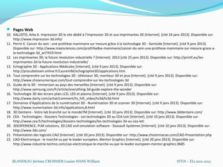  Pages Web
10. KALLISTO, Arka A. Impression 3D le site dédié à l’impression 3D et aux imprimantes 3D [Internet]. [cité 24 janv 2013]. Disponible sur:
    http://www.impression-3d.info/
11. Perrin E. Cancer du sein : une prothèse mammaire sur mesure grâce à la technologie 3D - Gentside [Internet]. [cité 9 janv 2013].
    Disponible sur: http://www.maxisciences.com/proth%e8se-mammaire/cancer-du-sein-une-prothese-mammaire-sur-mesure-grace-a-
    la-technologie-3d_art7419.html
12. Les imprimantes 3D, la future révolution industrielle  ? [Internet]. 2013 [cité 25 janv 2013]. Disponible sur: http://printf.eu/les-
    imprimantes-3d-la-future-revolution-industrielle/
13. Echographie 3D - Applications Médicales [Internet]. [cité 9 janv 2013]. Disponible sur:
    http://procubeteam.online.fr/LaurentM/echographie3D/applications.htm
14. Tout comprendre sur les technologies 3D : téléviseur 3D, moniteur 3D et jeux [Internet]. [cité 9 janv 2013]. Disponible sur:
    http://www.choixnumerique.com/tout-comprendre-sur-les-technologies-3d
15. Guide de la 3D - Immersion au pays des merveilles [Internet]. [cité 9 janv 2013]. Disponible sur:
    http://www.samsung.com/fr/article/everything-3d-guide-explore-the-wonder
16. Technologie 3D des écrans plats LCD, LED et plasma [Internet]. [cité 9 janv 2013]. Disponible sur:
    http://www.darty.com/achat/comment/tv_hifi_video/tv3d/tv3d.html
17. Domaines d’Applications de la numérisation 3D - Numérisation 3D et scanner 3D [Internet]. [cité 9 janv 2013]. Disponible sur:
    http://www.numerisation-3d.info/applications,8.html
18. 3D Dentaire - Votre lab branché sur le mondeTM [Internet]. [cité 10 janv 2013]. Disponible sur: http://www.3ddentaire.com/
19. CEA - Technologies - Dossiers Technologies - Les technologies 3D au CEA-Leti [Internet]. [cité 10 janv 2013]. Disponible sur:
    http://www.cea.fr/technologies/dossiers-technologies/les-technologies-3d-au-cea-leti
20. 3DEXPERIENCE, PLM solutions, 3D CAD and simulation software - Dassault Systèmes [Internet]. [cité 10 janv 2013]. Disponible sur:
    http://www.3ds.com/
21. Présentation des logiciels CAO [Internet]. [cité 20 janv 2013]. Disponible sur: http://www.choisirmacao.com/CAO-Presentation.php
22. CAO-Electronique : le marché vu par le leader européen, Mentor Graphics [Internet]. [cité 20 janv 2013]. Disponible sur:
    http://www.industrie-techno.com/cao-electronique-le-marche-vu-par-le-leader-europeen-mentor-graphics.9685



   BLANDEAU Jérôme CROSNIER Louise HANS William                                                                 ISTIA – EI2 2012-2013
 