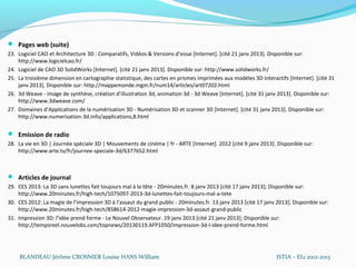  Pages web (suite)
23. Logiciel CAO et Architecture 3D  : Comparatifs, Vidéos & Versions d’essai [Internet]. [cité 21 janv 2013]. Disponible sur:
    http://www.logicielcao.fr/
24. Logiciel de CAO 3D SolidWorks [Internet]. [cité 21 janv 2013]. Disponible sur: http://www.solidworks.fr/
25. La troisième dimension en cartographie statistique, des cartes en prismes imprimées aux modèles 3D interactifs [Internet]. [cité 31
    janv 2013]. Disponible sur: http://mappemonde.mgm.fr/num14/articles/art07202.html
26. 3d Weave - image de synthèse, création d’illustration 3d, animation 3d - 3d Weave [Internet]. [cité 31 janv 2013]. Disponible sur:
    http://www.3dweave.com/
27. Domaines d’Applications de la numérisation 3D - Numérisation 3D et scanner 3D [Internet]. [cité 31 janv 2013]. Disponible sur:
    http://www.numerisation-3d.info/applications,8.html

 Emission de radio
28. La vie en 3D | Journée spéciale 3D | Mouvements de cinéma | fr - ARTE [Internet]. 2012 [cité 9 janv 2013]. Disponible sur:
    http://www.arte.tv/fr/journee-speciale-3d/6377652.html



 Articles de journal
29. CES 2013: La 3D sans lunettes fait toujours mal à la tête - 20minutes.fr. 8 janv 2013 [cité 17 janv 2013]; Disponible sur:
    http://www.20minutes.fr/high-tech/1075097-2013-3d-lunettes-fait-toujours-mal-a-tete
30. CES 2012: La magie de l’impression 3D à l’assaut du grand public - 20minutes.fr. 13 janv 2013 [cité 17 janv 2013]; Disponible sur:
    http://www.20minutes.fr/high-tech/858614-2012-magie-impression-3d-assaut-grand-public
31. Impression 3D: l’idée prend forme - Le Nouvel Observateur. 19 janv 2013 [cité 21 janv 2013]; Disponible sur:
    http://tempsreel.nouvelobs.com/topnews/20130119.AFP1050/impression-3d-l-idee-prend-forme.html




    BLANDEAU Jérôme CROSNIER Louise HANS William                                                                ISTIA – EI2 2012-2013
 