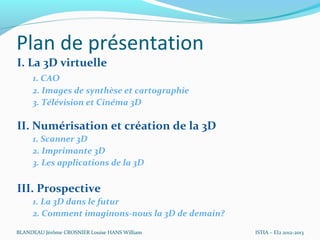 Plan de présentation
I. La 3D virtuelle
     1. CAO
     2. Images de synthèse et cartographie
     3. Télévision et Cinéma 3D

II. Numérisation et création de la 3D
     1. Scanner 3D
     2. Imprimante 3D
     3. Les applications de la 3D

III. Prospective
     1. La 3D dans le futur
     2. Comment imaginons-nous la 3D de demain?

BLANDEAU Jérôme CROSNIER Louise HANS William      ISTIA – EI2 2012-2013
 