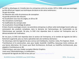 La CAO se développa et s'installa dans les entreprises entre les années 1975 à 1990, suite aux avantages
qu'elle offrait par rapport aux techniques de dessin et de calcul antérieures :
•le gain de temps
•la réduction des coûts du processus de conception
•la grande précision des mesures
•la visualisation sous tous les angles, en 2D ou 3D
•les simulations numériques
•la modification du concept aisée
•la visualisation d'assemblage de pièces
Et bien d'autres avantages encore. Les premières entreprises à utiliser cette technologie furent celles qui
concevaient des produits complexes, dans le domaine de l'aéronautique, de l'automobile ou de
l'électronique par exemple. De plus, la CAO s'est répandue dans le secteur de l'entreprise avec la
démocratisation de l'ordinateur.
De nos jours, la CAO s'est répandue dans le secteur de l'entreprise, et le nombre de logiciels de CAO a
fortement augmenté, plus ou moins spécialisés dans de nombreux domaines :
•la mécanique, dont les logiciels les plus connus sont Solidworks, Inventor, Catia, Pro Engineer, Shark.
•l'architecture et la construction, avec pour leader AutoCAD. IntelliPlus, beaucoup moins onéreux, est
une bonne alternative. On trouve aussi Revit Architecture, Archicad, ou IntelliPlus Architecturals, plus
adaptés à l'architecture en 3D.
•l'électronique, avec pour leader européen Mentor Graphics.
•mais aussi l’électrotechnique, le moléculaire...
Comparatif de logiciels de CAO et leur prix sur http://www.logicielcao.fr/

  BLANDEAU Jérôme CROSNIER Louise HANS William                                        ISTIA – EI2 2012-2013
 