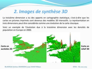 2. Images de synthèse 3D
 La troisième dimension a eu des apports en cartographie statistique, c’est-à-dire que les
 cartes en prismes imprimés sont devenus des modèles 3D interactifs. La représentation en
 trois dimensions peut être considérée comme une évolution de la carte classique.
 Voici un exemple de l’évolution due à la troisième dimension avec les densités de
 population en Europe en 2000.




Carte en                                                                             Carte en
auréoles 2D                                                                          relief 3D




   BLANDEAU Jérôme CROSNIER Louise HANS William                          ISTIA – EI2 2012-2013
 