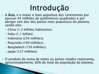 



A Ásia, é o maior e mais populoso dos continentes por
possuir 44 milhões de quilômetros quadrados e por
abrigar seis dos dez países mais populosos do planeta,
sendo eles:
• China (1,3 bilhões habitantes);
• Índia (1,1 bilhão);
• Indonésia (234 milhões);
• Paquistão (169 milhões);
• Bangladesh (150 milhões);
• Japão (127 milhões).
O produto da soma de todos os países citados representa,
aproximadamente, 60% do total da população do planeta;

 
