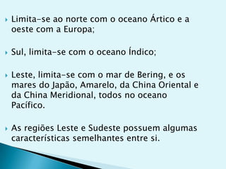 







Limita-se ao norte com o oceano Ártico e a
oeste com a Europa;

Sul, limita-se com o oceano Índico;
Leste, limita-se com o mar de Bering, e os
mares do Japão, Amarelo, da China Oriental e
da China Meridional, todos no oceano
Pacífico.

As regiões Leste e Sudeste possuem algumas
características semelhantes entre si.

 