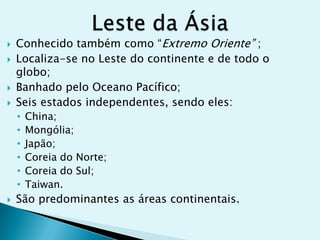 





Conhecido também como “Extremo Oriente” ;
Localiza-se no Leste do continente e de todo o
globo;
Banhado pelo Oceano Pacífico;
Seis estados independentes, sendo eles:
•
•
•
•
•
•



China;
Mongólia;
Japão;
Coreia do Norte;
Coreia do Sul;
Taiwan.

São predominantes as áreas continentais.

 