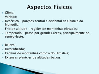 
•
•

•

•



•
•
•

Clima:
Variado;
Desértico – porções central e ocidental da China e da
Mongólia;
Frio de altitude – regiões de montanhas elevadas;
Temperado – passa por grandes áreas, principalmente no
centro-leste.
Relevo:
Diversificado;
Cadeias de montanhas como a do Himalaia;
Extensas planícies de altitudes baixas.

 