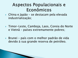 





China e Japão – se destacam pela elevada
industrialização;
Timor-Leste, Camboja, Laos, Coreia do Norte
e Vietnã – países extremamente pobres;
Brunei – país com o melhor padrão de vida
devido à sua grande reserva de petróleo.

 