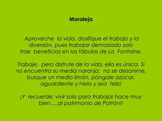Moraleja   Aproveche  la vida, dosifique el trabajo y la diversión, pues trabajar demasiado solo trae  beneficios en las fábulas de La  Fontaine. Trabaje,  pero disfrute de la vida, ella es única. Si no encuentra su media naranja,  no se desanime, busque un medio limón, póngale azúcar, aguardiente y hielo y sea  feliz!   ¡Y  recuerde: vivir solo para trabajar hace muy bien.....al patrimonio de Patrón!! 