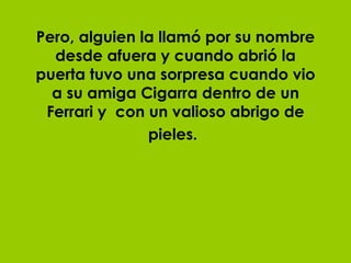 Pero, alguien la llamó por su nombre desde afuera y cuando abrió la puerta tuvo una sorpresa cuando vio a su amiga Cigarra dentro de un Ferrari y  con un valioso abrigo de pieles.   