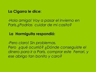 La Cigarra le dice: - Hola amiga! Voy a pasar el invierno en Paris.¿Podrías  cuidar de mi casita?   La  Hormiguita respondió: - Pero claro! Sin problemas.  Pero  ¿qué ocurrió? ¿Dónde conseguiste el dinero para ir a Paris, comprar este  Ferrari, y ese abrigo tan bonito y caro? 