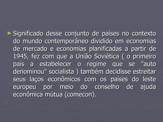 ► Significado desse conjunto de países no contexto
Significado desse conjunto de países no contexto
do mundo contemporâneo dividido em economias
do mundo contemporâneo dividido em economias
de mercado e economias planificadas a partir de
de mercado e economias planificadas a partir de
1945, fez com que a União Soviética ( o primeiro
1945, fez com que a União Soviética ( o primeiro
país a estabelecer o regime que se "auto
país a estabelecer o regime que se "auto
denominou" socialista ) também decidisse estreitar
denominou" socialista ) também decidisse estreitar
seus laços econômicos com os países do leste
seus laços econômicos com os países do leste
europeu por meio do conselho de ajuda
europeu por meio do conselho de ajuda
econômica mútua (comecon).
econômica mútua (comecon).
 