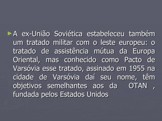 ►A ex-União Soviética estabeleceu também
A ex-União Soviética estabeleceu também
um tratado militar com o leste europeu: o
um tratado militar com o leste europeu: o
tratado de assistência mútua da Europa
tratado de assistência mútua da Europa
Oriental, mas conhecido como Pacto de
Oriental, mas conhecido como Pacto de
Varsóvia esse tratado, assinado em 1955 na
Varsóvia esse tratado, assinado em 1955 na
cidade de Varsóvia daí seu nome, têm
cidade de Varsóvia daí seu nome, têm
objetivos semelhantes aos da OTAN ,
objetivos semelhantes aos da OTAN ,
fundada pelos Estados Unidos
fundada pelos Estados Unidos
 