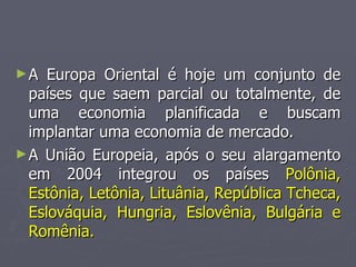 ►A Europa Oriental é hoje um conjunto de
A Europa Oriental é hoje um conjunto de
países que saem parcial ou totalmente, de
países que saem parcial ou totalmente, de
uma economia planificada e buscam
uma economia planificada e buscam
implantar uma economia de mercado.
implantar uma economia de mercado.
►A União Europeia, após o seu alargamento
A União Europeia, após o seu alargamento
em 2004 integrou os países
em 2004 integrou os países Polônia,
Polônia,
Estônia, Letônia, Lituânia, República Tcheca,
Estônia, Letônia, Lituânia, República Tcheca,
Eslováquia, Hungria, Eslovênia, Bulgária e
Eslováquia, Hungria, Eslovênia, Bulgária e
Romênia.
Romênia.
 