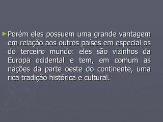 ►Porém eles possuem uma grande vantagem
Porém eles possuem uma grande vantagem
em relação aos outros países em especial os
em relação aos outros países em especial os
do terceiro mundo: eles são vizinhos da
do terceiro mundo: eles são vizinhos da
Europa ocidental e tem, em comum as
Europa ocidental e tem, em comum as
nações da parte oeste do continente, uma
nações da parte oeste do continente, uma
rica tradição histórica e cultural.
rica tradição histórica e cultural.
 