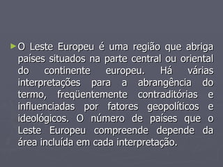 ►O Leste Europeu é uma região que abriga
O Leste Europeu é uma região que abriga
países situados na parte central ou oriental
países situados na parte central ou oriental
do continente europeu. Há várias
do continente europeu. Há várias
interpretações para a abrangência do
interpretações para a abrangência do
termo, freqüentemente contraditórias e
termo, freqüentemente contraditórias e
influenciadas por fatores geopolíticos e
influenciadas por fatores geopolíticos e
ideológicos. O número de países que o
ideológicos. O número de países que o
Leste Europeu compreende depende da
Leste Europeu compreende depende da
área incluída em cada interpretação.
área incluída em cada interpretação.
 