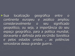 ►Sua localização geográfica entre o
Sua localização geográfica entre o
continente europeu e asiático ampliou
continente europeu e asiático ampliou
consideravelmente o seu significado
consideravelmente o seu significado
geopolítico, ou seja, a importância do seu
geopolítico, ou seja, a importância do seu
espaço geográfico, para a política mundial,
espaço geográfico, para a política mundial,
doravante e definida pela ex-União Soviética
doravante e definida pela ex-União Soviética
e pelos estados unidos , as potências
e pelos estados unidos , as potências
vencedoras dessa grande guerra.
vencedoras dessa grande guerra.
 