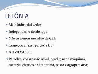 LETÔNIA
 Mais industrializado;
 Independente desde 1991;
 Não se tornou membro da CEI;
 Começou a fazer parte da UE;
 ATIVIDADES:
Petróleo, construção naval, produção de máquinas,
material elétrico e alimentícia, pesca e agropecuária;
 