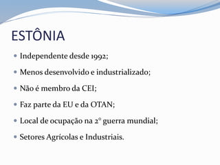 ESTÔNIA
 Independente desde 1992;
 Menos desenvolvido e industrializado;
 Não é membro da CEI;
 Faz parte da EU e da OTAN;
 Local de ocupação na 2° guerra mundial;
 Setores Agrícolas e Industriais.
 