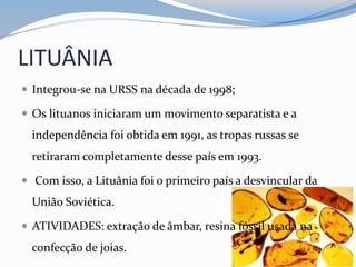 LITUÂNIA
 Integrou-se na URSS na década de 1998;
 Os lituanos iniciaram um movimento separatista e a
independência foi obtida em 1991, as tropas russas se
retiraram completamente desse país em 1993.
 Com isso, a Lituânia foi o primeiro país a desvincular da
União Soviética.
 ATIVIDADES: extração de âmbar, resina fóssil usada na
confecção de joias.
 
