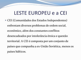 LESTE EUROPEU e a CEI
 CEI (Comunidades dos Estados Independentes)
enfrentam diversos problemas de ordem social,
econômico, além dos constantes conflitos
desencadeados por intolerância étnica e questão
territorial. A CEI é composta por um conjunto de
países que compunha a ex-União Soviética, menos os
países bálticos.
 