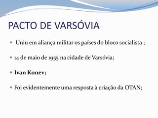 PACTO DE VARSÓVIA
 Uniu em aliança militar os países do bloco socialista ;
 14 de maio de 1955 na cidade de Varsóvia;
 Ivan Konev;
 Foi evidentemente uma resposta à criação da OTAN;
 
