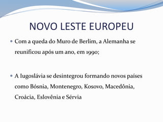 NOVO LESTE EUROPEU
 Com a queda do Muro de Berlim, a Alemanha se
reunificou após um ano, em 1990;
 A Iugoslávia se desintegrou formando novos países
como Bósnia, Montenegro, Kosovo, Macedônia,
Croácia, Eslovênia e Sérvia
 