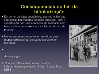 Consequencias do fim da
bipolarização
• Do ponto de vista econômico, ocorreu o fim das
economias planificadas do bloco socialista, com a
substituição por uma economia de mercado com
base na livre concorrência e na lei da oferta e da
procura.
• Muitas empresas locais foram vendidas para
grupos estrangeiros, enquanto outras foram
fechadas.
•
desemprego.
• Criou-se a Comunidade dos Estados
Independentes que reune 11 das 15 repúblicas
URSS
 