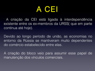 A CEI
A criação da CEI está ligada à interdependência
existente entre os ex-membros da URSS( que em parte
continua até hoje).
Devido ao longo período de união, as economias no
entorno da Rússia se mantiveram muito dependentes
do comércio estabelecido entre elas.
A criação do bloco veio para assumir esse papel de
manutenção dos vínculos comerciais.
 
