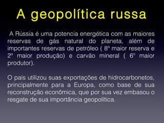 A geopolítica russa
A Rússia é uma potencia energética com as maiores
reservas de gás natural do planeta, além de
importantes reservas de petróleo ( 8ª maior reserva e
2ª maior produção) e carvão mineral ( 6º maior
produtor).
O país utilizou suas exportações de hidrocarbonetos,
principalmente para a Europa, como base de sua
reconstrução econômica, que por sua vez embasou o
resgate de sua importância geopolítica.
 