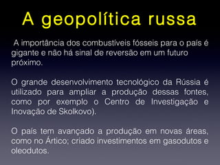 A geopolítica russa
A importância dos combustíveis fósseis para o país é
gigante e não há sinal de reversão em um futuro
próximo.
O grande desenvolvimento tecnológico da Rússia é
utilizado para ampliar a produção dessas fontes,
como por exemplo o Centro de Investigação e
Inovação de Skolkovo).
O país tem avançado a produção em novas áreas,
como no Ártico; criado investimentos em gasodutos e
oleodutos.
 