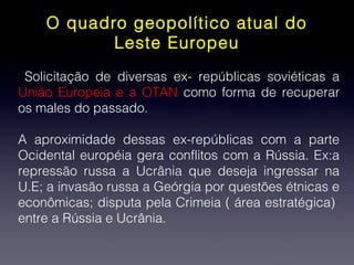 O quadro geopolítico atual do
Leste Europeu
Solicitação de diversas ex- repúblicas soviéticas a
União Europeia e a OTAN como forma de recuperar
os males do passado.
A aproximidade dessas ex-repúblicas com a parte
Ocidental européia gera conflitos com a Rússia. Ex:a
repressão russa a Ucrânia que deseja ingressar na
U.E; a invasão russa a Geórgia por questões étnicas e
econômicas; disputa pela Crimeia ( área estratégica)
entre a Rússia e Ucrânia.
 