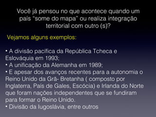Você já pensou no que acontece quando um
país “some do mapa” ou realiza integração
territorial com outro (s)?
Vejamos alguns exemplos:
• A divisão pacífica da República Tcheca e
Eslováquia em 1993;
• A unificação da Alemanha em 1989;
• E apesar dos avanços recentes para a autonomia o
Reino Unido da Grã- Bretanha ( composto por
Inglaterra, País de Gales, Escócia) e Irlanda do Norte
que foram nações independentes que se fundiram
para formar o Reino Unido.
• Divisão da Iugoslávia, entre outros
 