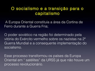 O socialismo e a transição para o
capitalismo
A Europa Oriental constituía a área da Cortina de
Ferro durante a Guerra Fria;
O poder soviético na região foi determinado pela
vitória do Exército vermelho sobre os nazistas na 2ª
Guerra Mundial e a consequente implementação do
socialismo.
Esse processo transformou os países da Europa
Oriental em “ satélites” da URSS já que não houve um
processo revolucionário.
 