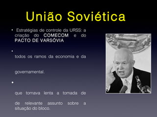 União Soviética
• Estratégias de controle da URSS: a
criação do COMECOM e do
PACTO DE VARSÓVIA
•
todos os ramos da economia e da
governamental.
•
que tornava lenta a tomada de
de relevante assunto sobre a
situação do bloco.
 