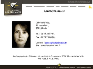 Contactez-nous ! Céline Lieffroy, 31 rue Albert, 75013 ParisTel. : 01 44 23 87 01Fax : 01 79 73 60 86Courriel : celine@lestelemates.frSite : www.lestelemates.fr La Compagnie des Télémates fait partie de la Coopaname, SCOP SA à capital variable 448 762 526 R.C.S. PARIS