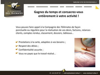 Gagnez du temps et consacrez-vous entièrement à votre activité ! Vous pouvez faire appel à la Compagnie des Télémates de façon ponctuelle ou régulière pour la réalisation de vos devis, factures, relances clients, comptes rendus, classement, dossiers, tableaux…      Prestations à la carte, adaptées à vos besoins ;     Respect des délais ;     Confidentialité assurée ;     Vous ne payez que le travail réalisé…