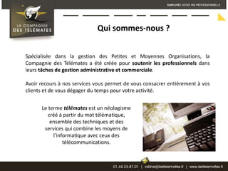 Qui sommes-nous ?Spécialisée dans la gestion des Petites et Moyennes Organisations, la Compagnie des Télémates a été créée pour soutenir les professionnels dans leurs tâches de gestion administrative et commerciale. Avoir recours à nos services vous permet de vous consacrer entièrement à vos clients et de vous dégager du temps pour votre activité.Le terme télémates est un néologisme créé à partir du mot télématique, ensemble des techniques et des services qui combine les moyens de l’informatique avec ceux des télécommunications. 