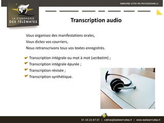 Transcription audioVous organisez des manifestations orales,Vous dictez vos courriers,Nous retranscrivons tous vos textes enregistrés.Transcription intégrale ou mot à mot (verbatim) ; Transcription intégrale épurée ; Transcription révisée ; Transcription synthétique.