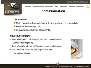 CommunicationVous voulez : Mettre en valeur les qualités de votre entreprise et de vos produits,Formuler un message clair, Vous différencier de vos concurrents…Nous nous chargeons : Du contenu éditorial de votre site Internet ou de votre    journal d’entreprise ;De la rédaction de vos différents supports publicitaires ; De la mise en forme de vos diaporamas et de    vos présentations ;
