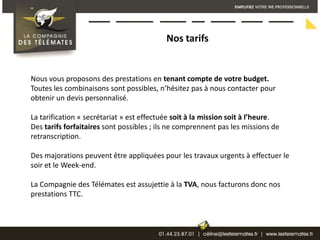 Nos tarifsNous vous proposons des prestations en tenant compte de votre budget. Toutes les combinaisons sont possibles, n’hésitez pas à nous contacter pour obtenir un devis personnalisé.La tarification « secrétariat » est effectuée soit à la mission soit à l’heure. Des tarifs forfaitaires sont possibles ; ils ne comprennent pas les missions de retranscription.Des majorations peuvent être appliquées pour les travaux urgents à effectuer le soir et le Week-end.La Compagnie des Télémates est assujettie à la TVA, nous facturons donc nos prestations TTC.