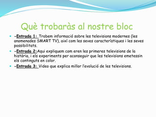 Què trobaràs al nostre bloc
 -Entrada 1: Trobem informació sobre les televisions modernes (les
anomenades SMART TV), així com les seves característiques i les seves
possibilitats.
 -Entrada 2:Aqui expliquem com eren les primeres televisions de la
història, i els experiments per aconseguir que les televisions emetessin
els continguts en color.
 -Entrada 3: Video que explica millor l’evolució de les televisions.
 