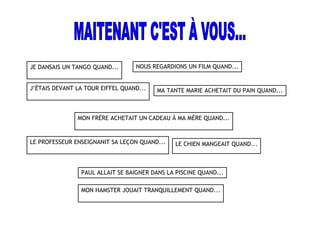 JE DANSAIS UN TANGO QUAND... NOUS REGARDIONS UN FILM QUAND...
J’ÉTAIS DEVANT LA TOUR EIFFEL QUAND...
MON FRÈRE ACHETAIT UN CADEAU À MA MÈRE QUAND...
LE PROFESSEUR ENSEIGNANIT SA LEÇON QUAND...
MON HAMSTER JOUAIT TRANQUILLEMENT QUAND...
PAUL ALLAIT SE BAIGNER DANS LA PISCINE QUAND...
MA TANTE MARIE ACHETAIT DU PAIN QUAND...
LE CHIEN MANGEAIT QUAND...
 