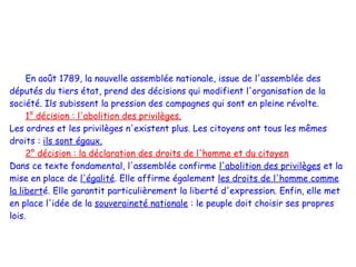 En août 1789, la nouvelle assemblée nationale, issue de l'assemblée des
députés du tiers état, prend des décisions qui modifient l'organisation de la
société. Ils subissent la pression des campagnes qui sont en pleine révolte.
     1° décision : l'abolition des privilèges.
Les ordres et les privilèges n'existent plus. Les citoyens ont tous les mêmes
droits : ils sont égaux.
     2° décision : la déclaration des droits de l'homme et du citoyen
Dans ce texte fondamental, l'assemblée confirme l'abolition des privilèges et la
mise en place de l'égalité. Elle affirme également les droits de l'homme comme
la liberté. Elle garantit particulièrement la liberté d'expression. Enfin, elle met
en place l'idée de la souveraineté nationale : le peuple doit choisir ses propres
lois.
 