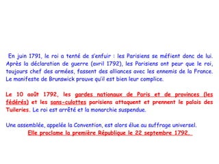En juin 1791, le roi a tenté de s’enfuir : les Parisiens se méfient donc de lui.
Après la déclaration de guerre (avril 1792), les Parisiens ont peur que le roi,
toujours chef des armées, fassent des alliances avec les ennemis de la France.
Le manifeste de Brunswick prouve qu’il est bien leur complice.

Le 10 août 1792, les gardes nationaux de Paris et de provinces (les
fédérés) et les sans-culottes parisiens attaquent et prennent le palais des
Tuileries. Le roi est arrêté et la monarchie suspendue.

Une assemblée, appelée la Convention, est alors élue au suffrage universel.
        Elle proclame la première République le 22 septembre 1792.
 