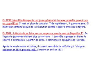 En 1799, Napoléon Bonaparte, un jeune général victorieux, prend le pouvoir par
un coup d’État. Il met en place le consulat. Très rapidement, il gouverne seul. Il
maintient certains acquis de la révolution comme l'égalité entre les citoyens.

En 1804, il décide de se faire sacrer empereur sous le nom de Napoléon I°. Sa
façon de gouverner devient plus autoritaire : il contrôle la presse et limite la
liberté d'expression. A partir de 1803, il commence la conquête de l’Europe.

Après de nombreuses victoires, il connait une série de défaite qui l'oblige à
abdiquer en 1814, puis en 1815. Il meurt en exil en 1821.
 