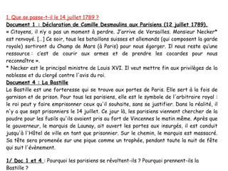 1. Que se passe-t-il le 14 juillet 1789 ?
Document 1 : Déclaration de Camille Desmoulins aux Parisiens (12 juillet 1789).
« Citoyens, il n’y a pas un moment à perdre. J’arrive de Versailles. Monsieur Necker*
est renvoyé. […] Ce soir, tous les bataillons suisses et allemands (qui composent la garde
royale) sortiront du Champ de Mars (à Paris) pour nous égorger. Il nous reste qu’une
ressource : c’est de courir aux armes et de prendre les cocardes pour nous
reconnaître ».
* Necker est le principal ministre de Louis XVI. Il veut mettre fin aux privilèges de la
noblesse et du clergé contre l'avis du roi.
Document 4 : La Bastille
La Bastille est une forteresse qui se trouve aux portes de Paris. Elle sert à la fois de
garnison et de prison. Pour tous les parisiens, elle est le symbole de l'arbitraire royal :
le roi peut y faire emprisonner ceux qu'il souhaite, sans se justifier. Dans la réalité, il
n'y a que sept prisonniers le 14 juillet. Ce jour là, les parisiens viennent chercher de la
poudre pour les fusils qu'ils avaient pris au fort de Vincennes le matin même. Après que
le gouverneur, le marquis de Launay, ait ouvert les portes aux insurgés, il est conduit
jusqu'à l'Hôtel de ville en tant que prisonnier. Sur le chemin, le marquis est massacré.
Sa tête sera promenée sur une pique comme un trophée, pendant toute la nuit de fête
qui suit l'évènement.

1/ Doc 1 et 4 : Pourquoi les parisiens se révoltent-ils ? Pourquoi prennent-ils la
Bastille ?
 