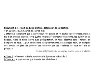 Document 3 : Récit de Louis Deflue, défenseur de la Bastille.
« 14 juillet 1789. 5 heures de l’après-midi.
J’attendais le moment que le gouverneur tint parole et fit sauter la forteresse, mais je
fus bien étonné lorsque je vis quatre invalides* approcher des ponts, les ouvrir et les
baisser. Alors la foule entra avec précipitation, on nous désarma dans l’instant, on
s’empara de nous. […] On entra dans les appartements, on saccagea tout, on s’empara
des armes, on jeta les papiers des archives par les fenêtres et tout fut mis au
pillage. » 
                                *Invalide : soldat blessé lors des guerres et que l’on utilise comme garde la Bastille.



4/ Doc 3 : Comment la foule parvient-elle à prendre la Bastille ?
5/ Doc 4 : A quoi voit-on que la foule est déchaînée ?
 