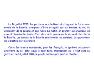 Le 14 juillet 1789, les parisiens se révoltent et attaquent la forteresse
royale de la Bastille. Craignant d'être attaqués par les troupes du roi, ils
cherchent de la poudre et des fusils. Le matin, en prenant les Invalides, ils
avaient récupéré les fusils. C'est donc de la poudre qu'ils viennent chercher à
la Bastille. Les gardes de la Bastille soutiennent les parisiens. Le gouverneur
de la Bastille doit se rendre.

    Cette forteresse représente, pour les Français, le symbole du pouvoir
arbitraire du roi dans lequel il peut faire emprisonner qui il veut sans se
justifier. Le 14 juillet 1789, le peuple montre qu'il peut se révolter.
 