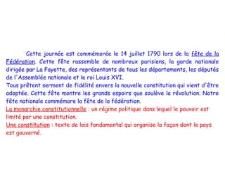 Cette journée est commémorée le 14 juillet 1790 lors de la fête de la
Fédération. Cette fête rassemble de nombreux parisiens, la garde nationale
dirigée par La Fayette, des représentants de tous les départements, les députés
de l'Assemblée nationale et le roi Louis XVI.
Tous prêtent serment de fidélité envers la nouvelle constitution qui vient d'être
adoptée. Cette fête montre les grands espoirs que soulève la révolution. Notre
fête nationale commémore la fête de la fédération.
La monarchie constitutionnelle : un régime politique dans lequel le pouvoir est
limité par une constitution.
Une constitution : texte de lois fondamental qui organise la façon dont le pays
est gouverné.
 