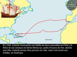 La
                                                                   découverte
                                                                  de l’Amérique




                                                                    Palos




               Guanahani




                                            Santa María



En 1492, Colomb commande une flottille de deux caravelles (la Pinta y la
Niña) et une caraque (la Santa María) qui, après 43 jours de mer, aborde
une côte. Colomb penser être parvenu en Inde, mais il est arrivé aux
Antilles, en Amérique
 